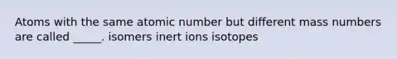 Atoms with the same atomic number but different mass numbers are called _____. isomers inert ions isotopes