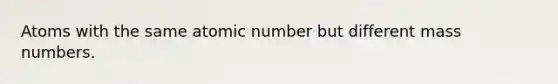 Atoms with the same atomic number but different mass numbers.