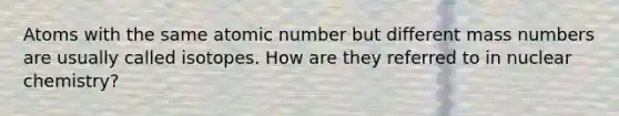 Atoms with the same atomic number but different mass numbers are usually called isotopes. How are they referred to in nuclear chemistry?