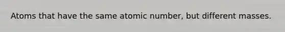 Atoms that have the same atomic number, but different masses.