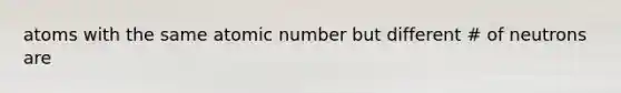 atoms with the same atomic number but different # of neutrons are