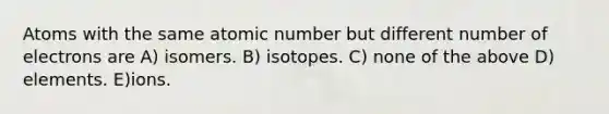 Atoms with the same atomic number but different number of electrons are A) isomers. B) isotopes. C) none of the above D) elements. E)ions.