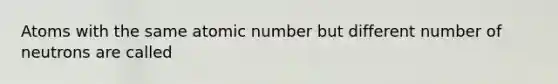 Atoms with the same atomic number but different number of neutrons are called