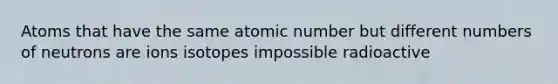 Atoms that have the same atomic number but different numbers of neutrons are ions isotopes impossible radioactive