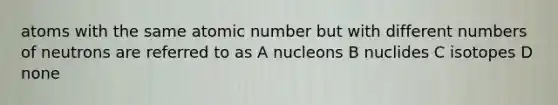 atoms with the same atomic number but with different numbers of neutrons are referred to as A nucleons B nuclides C isotopes D none