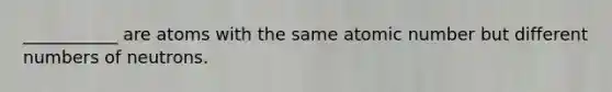 ___________ are atoms with the same atomic number but different numbers of neutrons.