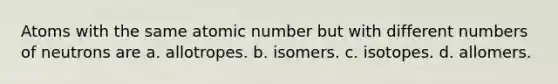 Atoms with the same atomic number but with different numbers of neutrons are a. allotropes. b. isomers. c. isotopes. d. allomers.