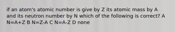 if an atom's atomic number is give by Z its atomic mass by A and its neutron number by N which of the following is correct? A N=A+Z B N=Z-A C N=A-Z D none