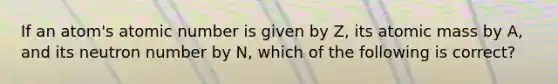 If an atom's atomic number is given by Z, its atomic mass by A, and its neutron number by N, which of the following is correct?