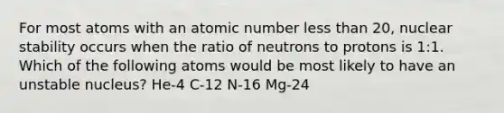 For most atoms with an atomic number less than 20, nuclear stability occurs when the ratio of neutrons to protons is 1:1. Which of the following atoms would be most likely to have an unstable nucleus? He-4 C-12 N-16 Mg-24