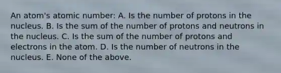 An atom's atomic number: A. Is the number of protons in the nucleus. B. Is the sum of the number of protons and neutrons in the nucleus. C. Is the sum of the number of protons and electrons in the atom. D. Is the number of neutrons in the nucleus. E. None of the above.