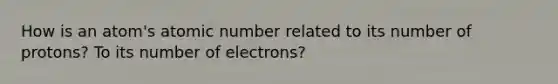 How is an atom's atomic number related to its number of protons? To its number of electrons?