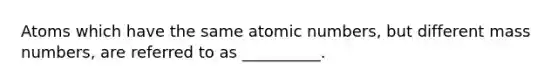 Atoms which have the same atomic numbers, but different mass numbers, are referred to as __________.