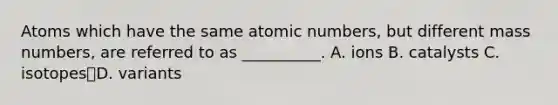 Atoms which have the same atomic numbers, but different mass numbers, are referred to as __________. A. ions B. catalysts C. isotopesD. variants