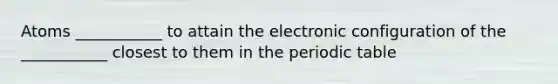 Atoms ___________ to attain the electronic configuration of the ___________ closest to them in the periodic table