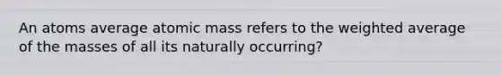 An atoms average atomic mass refers to the weighted average of the masses of all its naturally occurring?