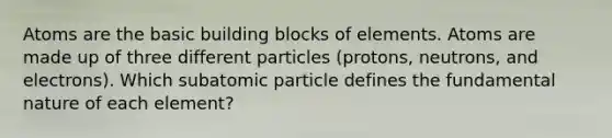 Atoms are the basic building blocks of elements. Atoms are made up of three different particles (protons, neutrons, and electrons). Which subatomic particle defines the fundamental nature of each element?