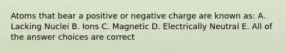 Atoms that bear a positive or negative charge are known as: A. Lacking Nuclei B. Ions C. Magnetic D. Electrically Neutral E. All of the answer choices are correct