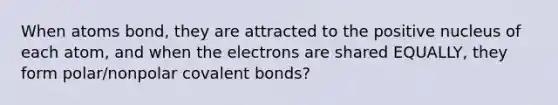 When atoms bond, they are attracted to the positive nucleus of each atom, and when the electrons are shared EQUALLY, they form polar/nonpolar covalent bonds?