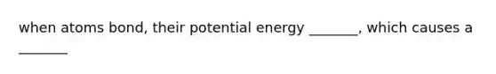 when atoms bond, their potential energy _______, which causes a _______