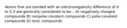 Atoms that are bonded with an electronegativity difference of 0 to 0.3 are generally considered to be... A) negatively charged compounds B) nonpolar-covalent compounds C) polar-covalent compounds D) ionic compounds