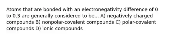 Atoms that are bonded with an electronegativity difference of 0 to 0.3 are generally considered to be... A) negatively charged compounds B) nonpolar-covalent compounds C) polar-covalent compounds D) ionic compounds