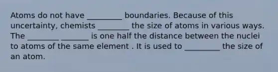 Atoms do not have _________ boundaries. Because of this uncertainty, chemists ________ the size of atoms in various ways. The ________ _______ is one half the distance between the nuclei to atoms of the same element . It is used to _________ the size of an atom.