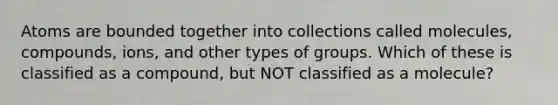 Atoms are bounded together into collections called molecules, compounds, ions, and other types of groups. Which of these is classified as a compound, but NOT classified as a molecule?