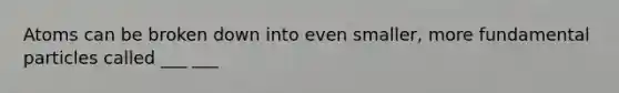 Atoms can be broken down into even smaller, more fundamental particles called ___ ___