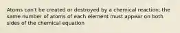 Atoms can't be created or destroyed by a chemical reaction; the same number of atoms of each element must appear on both sides of the chemical equation