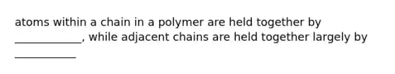 atoms within a chain in a polymer are held together by ____________, while adjacent chains are held together largely by ___________