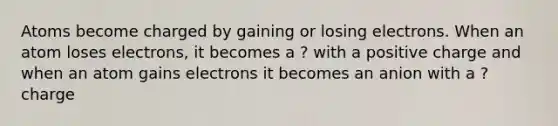 Atoms become charged by gaining or losing electrons. When an atom loses electrons, it becomes a ? with a positive charge and when an atom gains electrons it becomes an anion with a ? charge