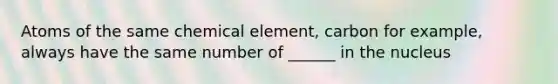 Atoms of the same chemical element, carbon for example, always have the same number of ______ in the nucleus