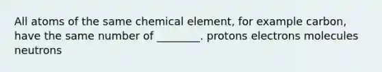 All atoms of the same chemical element, for example carbon, have the same number of ________. protons electrons molecules neutrons