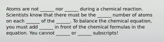 Atoms are not ______ nor ______ during a chemical reaction. Scientists know that there must be the ______ number of atoms on each ______ of the ______. To balance the chemical equation, you must add ______ in front of the chemical formulas in the equation. You cannot ______ or ______ subscripts!