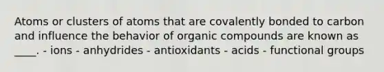 Atoms or clusters of atoms that are covalently bonded to carbon and influence the behavior of organic compounds are known as ____. - ​ions ​- anhydrides ​- antioxidants ​- acids ​- functional groups