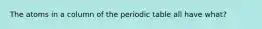 The atoms in a column of the periodic table all have what?