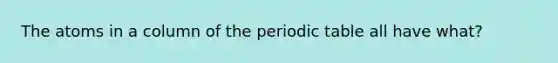 The atoms in a column of the periodic table all have what?