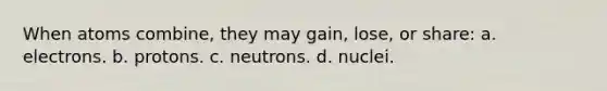 When atoms combine, they may gain, lose, or share: a. electrons. b. protons. c. neutrons. d. nuclei.