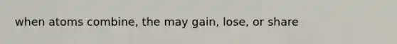 when atoms combine, the may gain, lose, or share