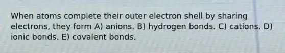 When atoms complete their outer electron shell by sharing electrons, they form A) anions. B) hydrogen bonds. C) cations. D) ionic bonds. E) covalent bonds.