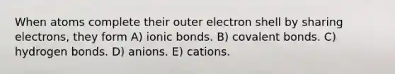 When atoms complete their outer electron shell by sharing electrons, they form A) ionic bonds. B) covalent bonds. C) hydrogen bonds. D) anions. E) cations.