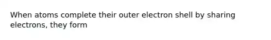 When atoms complete their outer electron shell by sharing electrons, they form