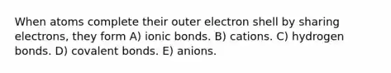 When atoms complete their outer electron shell by sharing electrons, they form A) ionic bonds. B) cations. C) hydrogen bonds. D) covalent bonds. E) anions.