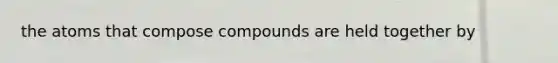 the atoms that compose compounds are held together by