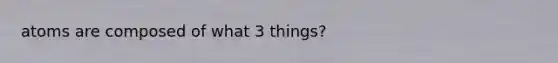 atoms are composed of what 3 things?