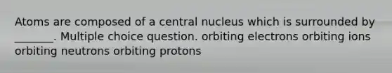 Atoms are composed of a central nucleus which is surrounded by _______. Multiple choice question. orbiting electrons orbiting ions orbiting neutrons orbiting protons