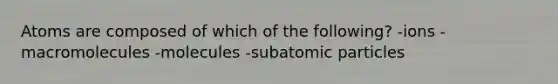 Atoms are composed of which of the following? -ions -macromolecules -molecules -subatomic particles