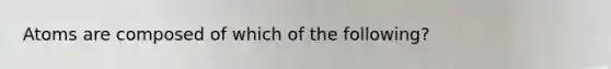 Atoms are composed of which of the following?