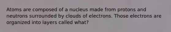 ​Atoms are composed of a nucleus made from protons and neutrons surrounded by clouds of electrons. Those electrons are organized into layers called what?